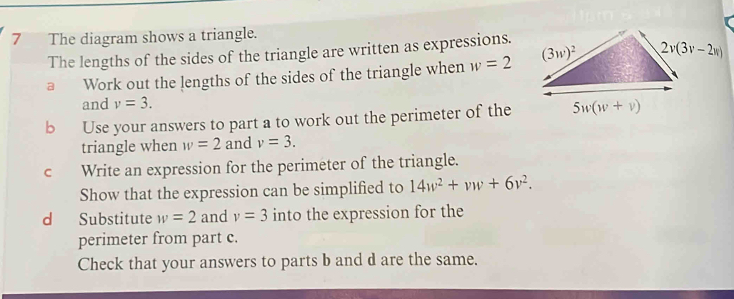 The diagram shows a triangle.
The lengths of the sides of the triangle are written as expressions.
a Work out the lengths of the sides of the triangle when w=2
and v=3.
b Use your answers to part a to work out the perimeter of the
triangle when w=2 and v=3.
cí Write an expression for the perimeter of the triangle.
Show that the expression can be simplified to 14w^2+vw+6v^2.
d Substitute w=2 and v=3 into the expression for the
perimeter from part c.
Check that your answers to parts b and d are the same.