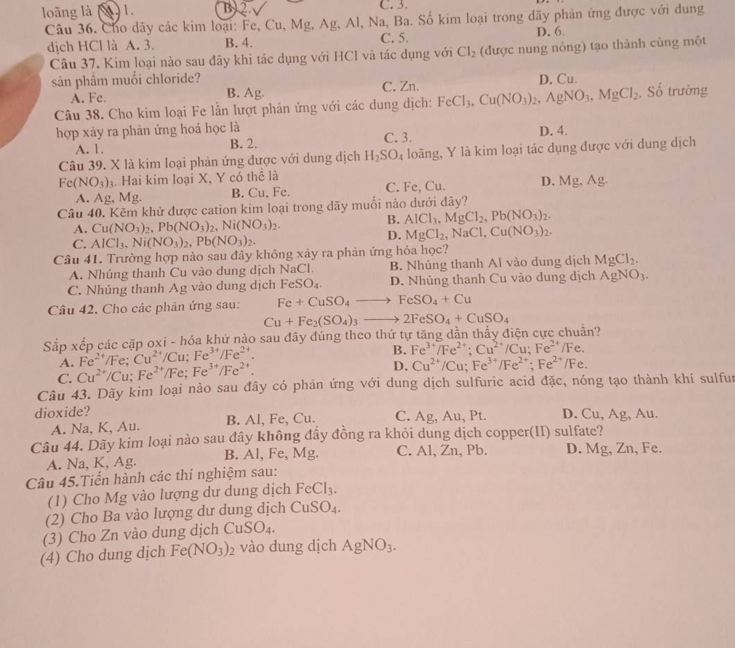 loāng là )1. B) 2.
C. 3.
Câu 36. Cho dãy các kim loại: Fe, Cu, Mg, Ag, Al, Na, Ba. Số kim loại trong dãy phản ứng được với dung
dịch HCl là A. 3. B. 4. C. 5. D. 6.
Câu 37. Kim loại nào sau đây khi tác dụng với HCl và tác dụng với Cl_2 (được nung nóng) tạo thành cùng một
sản phầm muối chloride? D. Cu.
A. Fe. B. Ag. C. Zn.
Câu 38. Cho kim loại Fe lần lượt phản ứng với các dung dịch: FeCl_3,Cu(NO_3)_2,AgNO_3,MgCl_2. Số trường
hợp xảy ra phản ứng hoá học là D. 4.
A. 1. B. 2. C. 3.
Câu 39. X là kim loại phản ứng được với dung dịch H_2SO_4 loãng, Y là kim loại tác dụng được với dung dịch
Fe(NO_3)_3. Hai kim loại X, Y có thể là
A. Ag, Mg. B. Cu, Fe. C. Fe, Cu. D. Mg, Ag.
Câu 40. Kẽm khử được cation kim loại trong dãy muối nào dưới dây?
A. Cu(NO_3)_2,Pb(NO_3)_2,Ni(NO_3)_2.
B. AlCl_3,MgCl_2,Pb(NO_3)_2.
C. AlCl_3,Ni(NO_3)_2,Pb(NO_3)_2.
D. MgCl_2,NaCl,Cu(NO_3)_2.
Câu 41. Trường hợp nào sau đây không xảy ra phản ứng hóa học?
A. Nhúng thanh Cu vào dung dịch NaCl. B. Nhúng thanh Al vào dung dịch MgCl_2.
C. Nhúng thanh Ag vào dung dịch FeSO_4. D. Nhúng thanh Cu vào dung dịch AgNO_3.
Câu 42. Cho các phản ứng sau: Fe+CuSO_4to FeSO_4+Cu
Cu+Fe_2(SO_4)_3to 2FeSO_4+CuSO_4
Sắp xếp các cặp oxi - hóa khử nào sau đây đúng theo thứ tự tăng dần thấy điện cực chuẩn?
A.
C. Cu^(2+)/Cu;Fe^(2+)/Fe;Fe^(3+)/Fe^(2+). Fe^(2+) /Fe: Cu^(2+)/Cu;Fe^(3+)/Fe^(2+).
B. Fe^(3+)/Fe^(2+);Cu^(2+)/Cu;Fe^(2+)/Fe.
D. Cu^(2+)/Cu;Fe^(3+)/Fe^(2+);Fe^(2+)/Fe.
Câu 43. Dãy kim loại nào sau đây có phản ứng với dung dịch sulfuric acid đặc, nóng tạo thành khí sulfur
dioxide? D. Cu, Ag, Au.
A. Na, K, Au. B. Al, Fe, Cu.
C. Ag,Au, Pt.
Câu 44. Dãy kim loại nào sau đây không đầy đồng ra khỏi dung dịch copper(II) sulfate?
D. Mg, Zn
A. Na, K, Ag. B. Al, Fe, Mg. C. Al, Zn, Pb. , Fe.
Câu 45.Tiến hành các thí nghiệm sau:
(1) Cho Mg vào lượng dư dung dịch FeCl_3.
(2) Cho Ba vào lượng dư dung dịch CuSO_4.
(3) Cho Zn vào dung dịch CuSO_4.
(4) Cho dung dịch Fe(NO_3)_2 vào dung dịch AgNO_3.