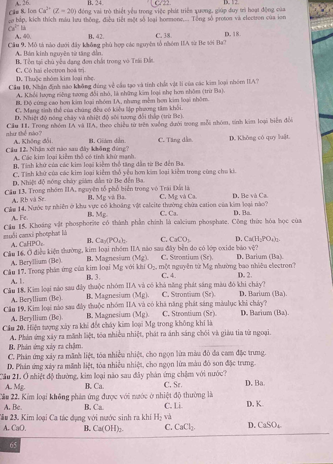 A. 26. B. 24. C/22. D. 12.
Câu 8. Ion Ca^(2+)(Z=20) đóng vai trò thiết yếu trong việc phát triển xương, giúp duy trì hoạt động của
cơ bắp, kích thích máu lưu thông, điều tiết một số loại hormone,... Tổng số proton và electron của ion
Ca^(2+) là
A. 40. B. 42. C. 38. D. 18.
Câu 9. Mô tả nào dưới đây không phù hợp các nguyên tố nhóm IIA từ Be tới Ba?
A. Bán kính nguyên tử tăng dần.
B. Tổn tại chủ yếu dạng đơn chất trong vỏ Trái Đất.
C. Có hai electron hoá trị.
D. Thuộc nhóm kim loại nhẹ.
Câu 10. Nhận định nào không đúng về cầu tạo và tính chất vật lí của các kim loại nhóm IIA?
A. Khối lượng riêng tương đối nhỏ, là những kim loại nhẹ hơn nhôm (trừ Ba).
B. Độ cứng cao hơn kim loại nhóm IA, nhưng mềm hơn kim loại nhôm.
C. Mạng tinh thể của chúng đều có kiểu lập phương tâm khối.
D. Nhiệt độ nóng chảy và nhiệt độ sôi tương đối thấp (trừ Be).
Câu 11. Trong nhóm IA và IIA, theo chiều từ trên xuống dưới trong mỗi nhóm, tính kim loại biến đổi
như thế nào?
A. Không đổi B. Giảm dần. C. Tăng dần. D. Không có quy luật.
Câu 12. Nhận xét nào sau đây không đúng?
A. Các kim loại kiểm thổ có tính khử mạnh.
B. Tính khử của các kim loại kiểm thổ tăng dần từ Be đến Ba.
C. Tính khử của các kim loại kiểm thổ yếu hơn kim loại kiểm trong cùng chu kì.
D. Nhiệt độ nóng chảy giảm dần từ Be đến Ba.
Câu 13. Trong nhóm IIA, nguyên tổ phổ biển trong vỏ Trái Đất là
A. Rb và Sr. B. Mg và Ba. C. Mg và Ca. D. Be và Ca.
Câu 14. Nước tự nhiên ở khu vực có khoáng vật calcite thường chứa cation của kim loại nào?
A. Fe. B. Mg. C. Ca. D. Ba.
Câu 15. Khoáng vật phosphorite có thành phần chính là calcium phosphate. Công thức hóa học của
muối canxi photphat là
A. CaHPO_4. B. Ca_3(PO_4)_2. C. CaCO_3. D. Ca(H_2PO_4)_2.
Câu 16. Ở điều kiện thường, kim loại nhóm IIA nào sau đây bền do có lớp oxide bảo vệ?
A. Beryllium (Be) B. Magnesium (Mg). C. Strontium (Sr). D. Barium (Ba).
Câu 17. Trong phản ứng của kim loại Mg với khí O_2 , một nguyên từ Mg nhường bao nhiêu electron?
A. 1. B. 3. C. 4. D. 2.
Câu 18. Kim loại nào sau đây thuộc nhóm IIA và có khả năng phát sáng màu đỏ khi cháy?
A. Beryllium (Be). B. Magnesium ( Mg) C. Strontium (Sr). D. Barium (Ba).
Câu 19. Kim loại nào sau đây thuộc nhóm IIA và có khả năng phát sáng màulục khi cháy?
A. Beryllium (Be). B. Magnesium (Mg). C. Strontium (Sr). D. Barium (Ba).
Câu 20. Hiện tượng xảy ra khi đốt cháy kim loại Mg trong không khí là
A. Phản ứng xảy ra mãnh liệt, tỏa nhiều nhiệt, phát ra ánh sáng chói và giàu tia tử ngoại.
B. Phản ứng xảy ra chậm.
C. Phản ứng xảy ra mãnh liệt, tỏa nhiều nhiệt, cho ngọn lửa màu đỏ da cam đặc trưng.
D. Phản ứng xảy ra mãnh liệt, tỏa nhiều nhiệt, cho ngọn lửa màu đỏ son đặc trưng.
Câu 21. Ở nhiệt độ thường, kim loại nào sau đây phản ứng chậm với nước?
A. Mg. B. Ca. C. Sr. D. Ba.
Câu 22. Kim loại không phản ứng được với nước ở nhiệt độ thường là
A. Be. B. Ca. C. Li. D. K.
2âu 23. Kim loại Ca tác dụng với nước sinh ra khí H_2 và
A. CaO. B. Ca(OH)_2. C. CaCl_2. D. CaSO_4.
65