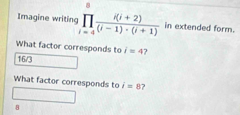 Imagine writing prodlimits _(i=4)^8 (i(i+2))/(i-1)· (i+1)  in extended form.
What factor corresponds to i=4 ?
16/3
What factor corresponds to i=8 ?
8