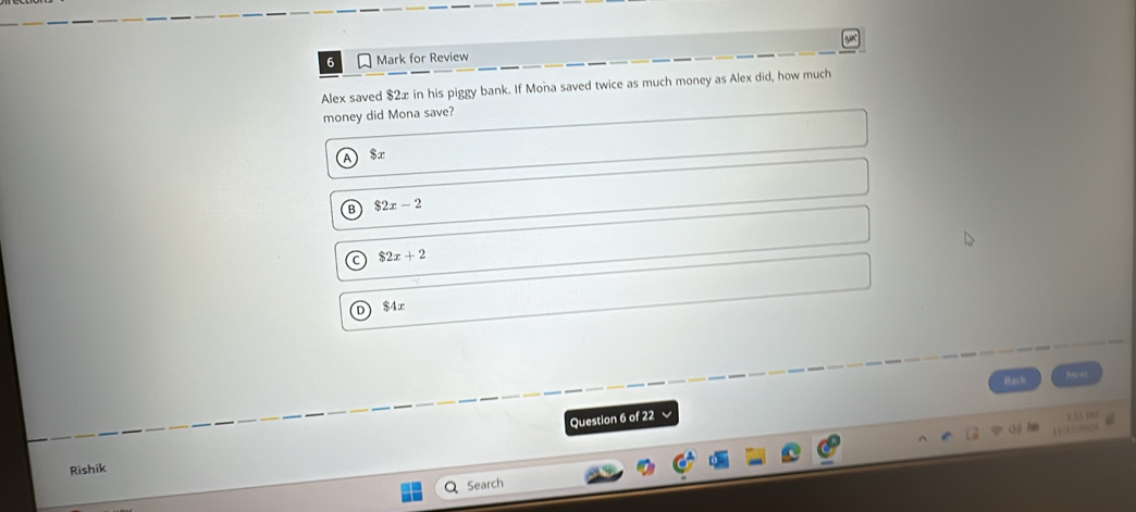 for Review
Alex saved $2x in his piggy bank. If Mona saved twice as much money as Alex did, how much
money did Mona save?
A) $x
B $2x-2
a $2x+2
$4x
Back
Nu ==
Question 6 of 22
Rishik
Q Search