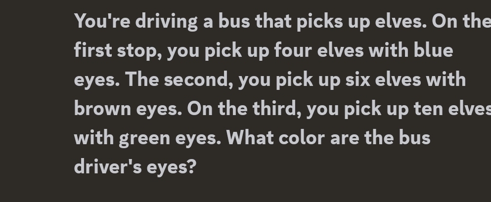 You're driving a bus that picks up elves. On the 
first stop, you pick up four elves with blue 
eyes. The second, you pick up six elves with 
brown eyes. On the third, you pick up ten elves 
with green eyes. What color are the bus 
driver's eyes?