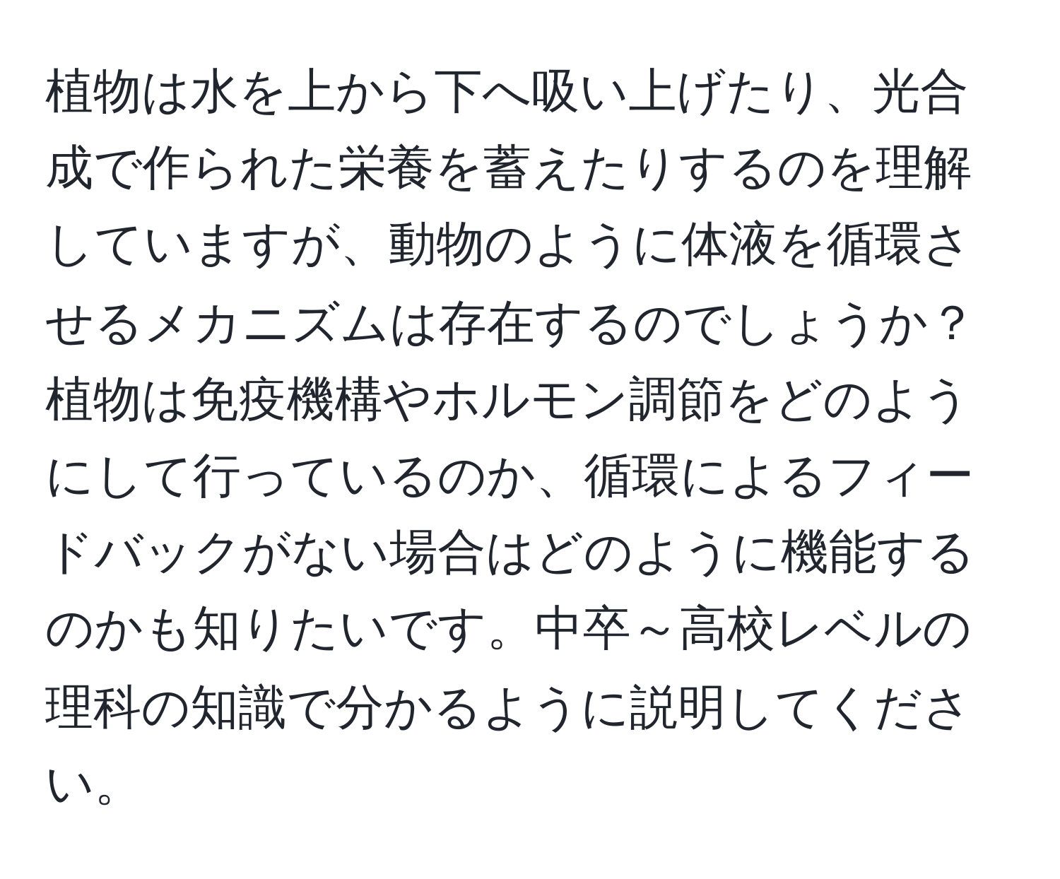 植物は水を上から下へ吸い上げたり、光合成で作られた栄養を蓄えたりするのを理解していますが、動物のように体液を循環させるメカニズムは存在するのでしょうか？植物は免疫機構やホルモン調節をどのようにして行っているのか、循環によるフィードバックがない場合はどのように機能するのかも知りたいです。中卒～高校レベルの理科の知識で分かるように説明してください。