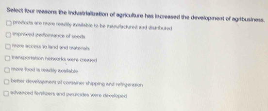 Select four reasons the industrialization of agriculture has increased the development of agribusiness.
products are more readily available to be manufactured and distributed .
improved performance of seeds
more access to land and materials.
transportation networks were created
more food is readily available.
better development of container shipping and refrigeration
advanced fertilizers and pesticides were developed