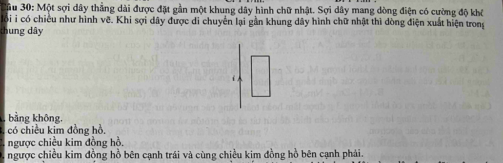 Một sợi dây thẳng dài được đặt gần một khung dây hình chữ nhật. Sợi dây mang dòng điện có cường độ khô
lồi i có chiều như hình vẽ. Khi sợi dây được di chuyển lại gần khung dây hình chữ nhật thì dòng điện xuất hiện trong
chung dây
i
bằng không.
3. có chiều kim đồng hồ.
ngược chiều kim đồng hồ.
ngược chiều kim đồng hồ bên cạnh trái và cùng chiều kim đồng hồ bên cạnh phải.