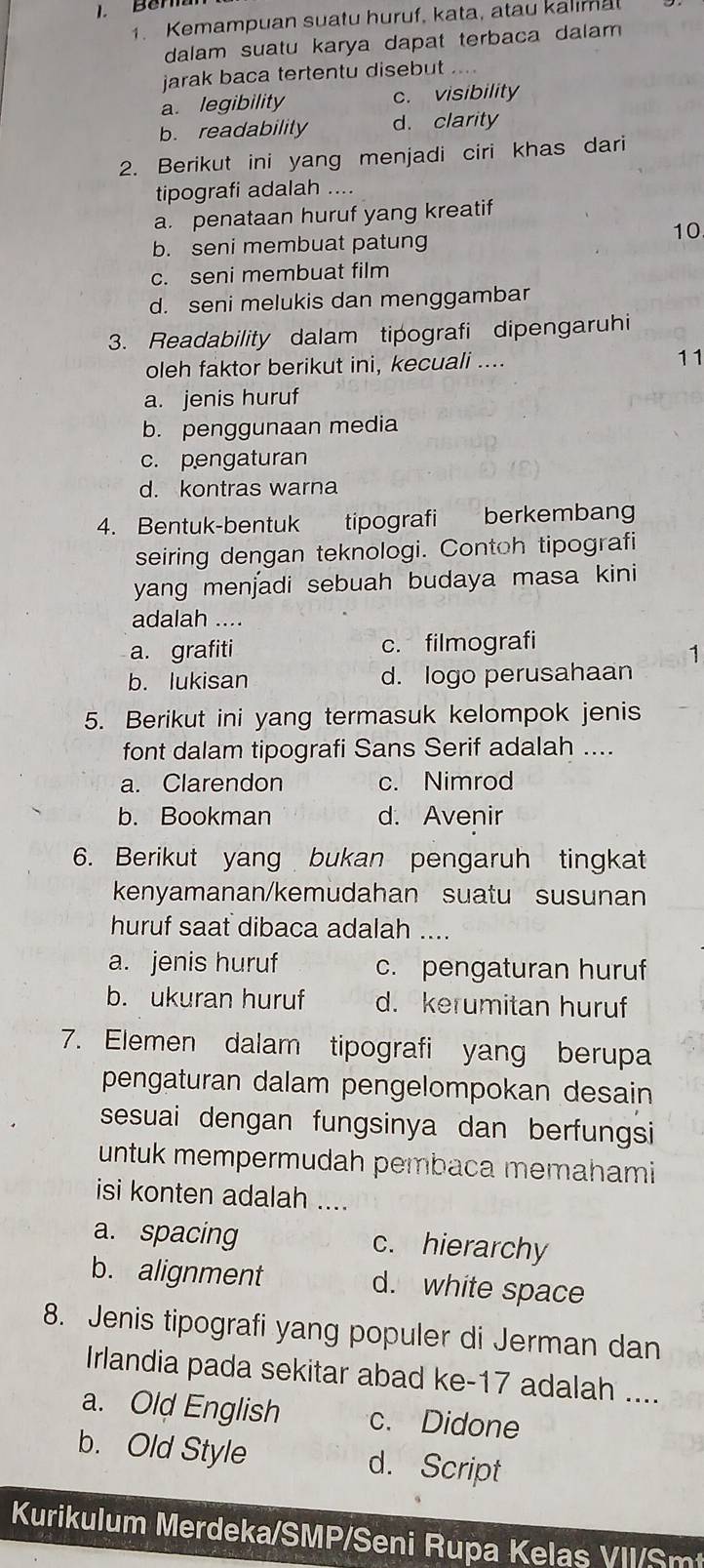 Berla
1. Kemampuan suatu huruf, kata, atau kalımal
dalam suatu karya dapat terbaca dalam 
jarak baca tertentu disebut
a. legibility c. visibility
b. readability d. clarity
2. Berikut ini yang menjadi ciri khas dari
tipografi adalah ....
a. penataan huruf yang kreatif
10
b. seni membuat patung
c. seni membuat film
d. seni melukis dan menggambar
3. Readability dalam tipografi dipengaruhi
oleh faktor berikut ini, kecuali .... 11
a. jenis huruf
b. penggunaan media
c. pengaturan
d. kontras warna
4. Bentuk-bentuk  tipografi berkembang
seiring dengan teknologi. Contoh tipografi
yang menjadi sebuah budaya masa kini
adalah ....
a. grafiti c. filmografi
1
b. lukisan d. logo perusahaan
5. Berikut ini yang termasuk kelompok jenis
font dalam tipografi Sans Serif adalah ....
a. Clarendon c. Nimrod
b. Bookman d. Avenir
6. Berikut yang bukan pengaruh tingkat
kenyamanan/kemudahan suatu susunan
huruf saat dibaca adalah ....
a. jenis huruf c. pengaturan huruf
b. ukuran huruf d. kerumitan huruf
7. Elemen dalam tipografi yang berupa
pengaturan dalam pengelompokan desain
sesuai dengan fungsinya dan berfungsi
untuk mempermudah pembaca memahami
isi konten adalah ....
a. spacing c. hierarchy
b. alignment d. white space
8. Jenis tipografi yang populer di Jerman dan
Irlandia pada sekitar abad ke-17 adalah ....
a. Old English c. Didone
b. Old Style d. Script
Kurikulum Merdeka/SMP/Seni Rupa Kelas VII/Smt