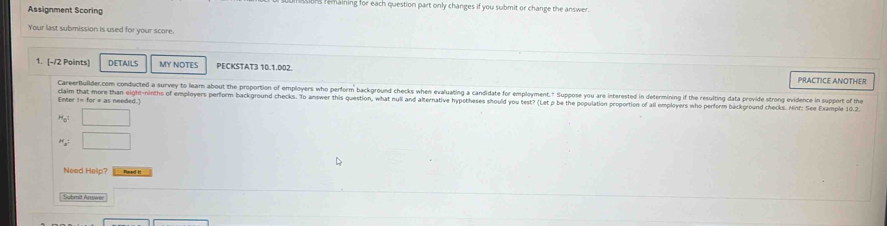 ons remaining for each question part only changes if you submit or change the answer. 
Assignment Scoring 
Your last submission is used for your score. 
1. [-/2 Points] DETAILS MY NOTES PECKSTAT3 10.1.002. PRACTICE ANOTHER 
CareerBullder.com conducted a survey to learn about the proportion of employers who perform background checks when evaluating a candidate for employment." Suppose you are interested in determining if the resulting data provide strong evidence in support of the 
Enter != for = as needed.] claim that more than eight-ninths of employers perform background checks. To answer this question, what null and alternative hypotheses should you test? (Let p be the population proportion of all employers who perform backoround checks. Hinf: See Example 10.2
H_0 □
H_a= □ 
Need Help? Faned I 
Submit Answer