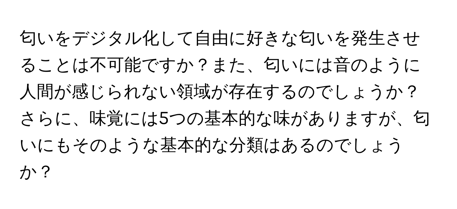 匂いをデジタル化して自由に好きな匂いを発生させることは不可能ですか？また、匂いには音のように人間が感じられない領域が存在するのでしょうか？さらに、味覚には5つの基本的な味がありますが、匂いにもそのような基本的な分類はあるのでしょうか？