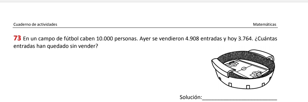 Cuaderno de actividades Matemáticas 
73 En un campo de fútbol caben 10.000 personas. Ayer se vendieron 4.908 entradas y hoy 3.764. ¿Cuántas 
entradas han quedado sin vender? 
Solución:_