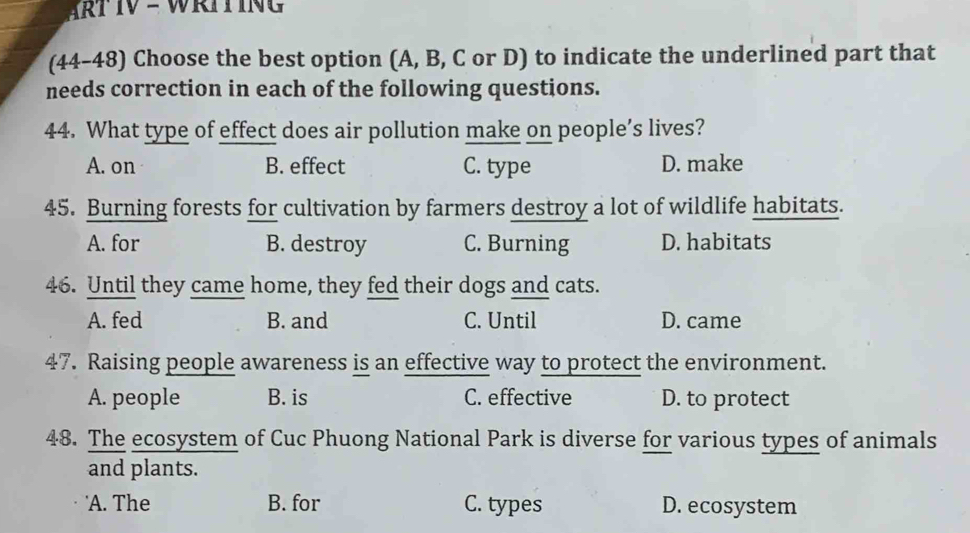 ART IV - WRIT ING 
(44-48) Choose the best option (A, B, C or D) to indicate the underlined part that
needs correction in each of the following questions.
44. What type of effect does air pollution make on people’s lives?
A. on B. effect C. type D. make
45. Burning forests for cultivation by farmers destroy a lot of wildlife habitats.
A. for B. destroy C. Burning D. habitats
46. Until they came home, they fed their dogs and cats.
A. fed B. and C. Until D. came
47. Raising people awareness is an effective way to protect the environment.
A. people B. is C. effective D. to protect
48. The ecosystem of Cuc Phuong National Park is diverse for various types of animals
and plants.
'A. The B. for C. types D. ecosystem