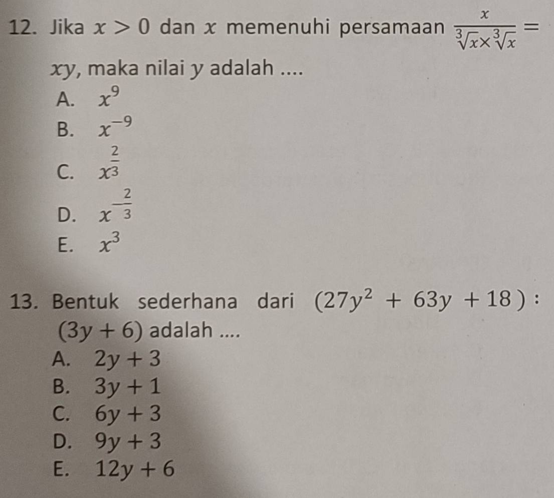 Jika x>0 dan x memenuhi persamaan  x/sqrt[3](x)* sqrt[3](x) =
xy, maka nilai y adalah ....
A. x^9
B. x^(-9)
C. x^(frac 2)3
D. x^(-frac 2)3
E. x^3
13. Bentuk sederhana dari (27y^2+63y+18) :
(3y+6) adalah ....
A. 2y+3
B. 3y+1
C. 6y+3
D. 9y+3
E. 12y+6