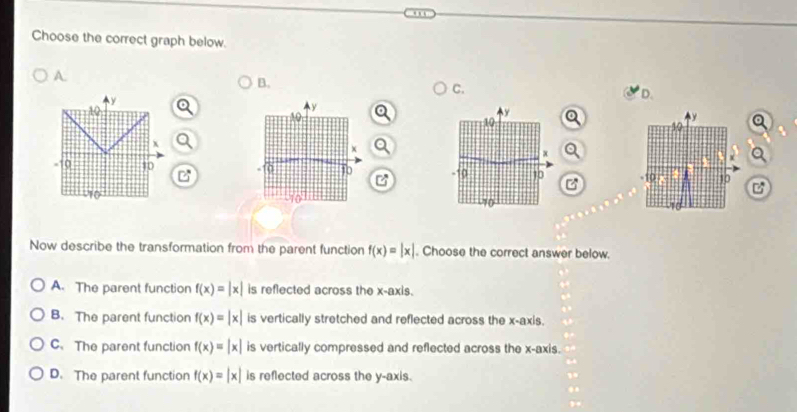 Choose the correct graph below.
A.
B.
C.
y
D.
10
y
10
x Q
a
Q^(x
10 10
B
-10 10 C
Now describe the transformation from the parent function f(x)=beginvmatrix) xendvmatrix. Choose the correct answer below.
A. The parent function f(x)=|x| is reflected across the x-axis.
B. The parent function f(x)=beginvmatrix xendvmatrix is vertically stretched and reflected across the x-axis.
C.The parent function f(x)=beginvmatrix xendvmatrix is vertically compressed and reflected across the x-axis.
D. The parent function f(x)=beginvmatrix xendvmatrix is reflected across the y-axis.