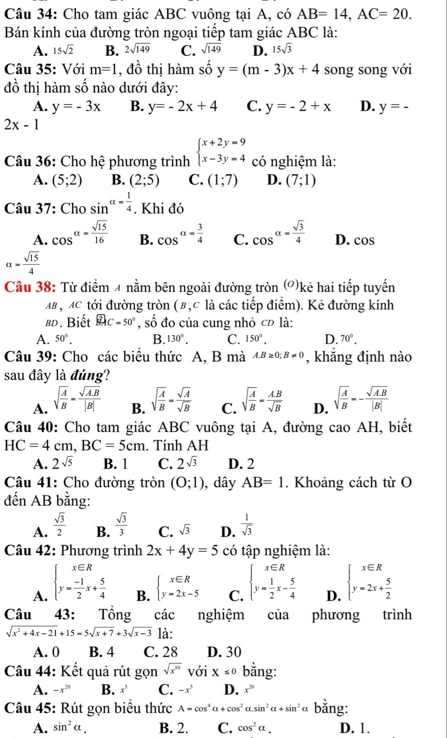 Cho tam giác ABC vuông tại A, có AB=14,AC=20.
Bán kính của đường tròn ngoại tiếp tam giác ABC là:
A. 15sqrt(2) B. 2sqrt(149) C. sqrt(149) D. 15sqrt(3)
Câu 35: Với m=1 , đồ thị hàm số y=(m-3)x+4 song song với
đồ thị hàm số nào dưới đây:
A. y=-3x B. y=-2x+4 C. y=-2+x D. y=-
2x-1
Câu 36: Cho hệ phương trình beginarrayl x+2y=9 x-3y=4endarray. có nghiệm là:
A. (5;2) B. (2;5) C. (1;7) D. (7;1)
Câu 37: Cho sin alpha = 1/4 . Khi đó
B.
A. cos^(alpha =frac sqrt(15))16 cos^(alpha =frac 3)4 C. cos^(alpha =frac sqrt(3))4 D. cos
alpha = sqrt(15)/4 
Câu 38: Từ điểm 4 nằm bên ngoài đường tròn (')kẻ hai tiếp tuyến
AB , AC tới đường tròn (β,c là các tiếp điểm). Kẻ đường kính
bd. Biết widehat BACC=50° , số đo của cung nhỏ c là:
A. 50°. B. 130^0. C. 150°. D. 70°.
Câu 39: Cho các biểu thức A, B mà A.B≥ 0;B!= 0 , khắng định nào
sau đây là đúng?
A. sqrt(frac A)B= (sqrt(A.B))/|B| 
B. sqrt(frac A)B= sqrt(A)/sqrt(B) 
C. sqrt(frac A)B= (A.B)/sqrt(B) 
D. sqrt(frac A)B=- (sqrt(A.B))/|B| 
Câu 40: Cho tam giác ABC vuông tại A, đường cao AH, biết
HC=4cm,BC=5cm. Tính AH
A. 2sqrt(5) B. 1 C. 2sqrt(3) D. 2
* Câu 41: Cho đường tròn (0;1) , dây AB=1. Khoảng cách từ O
đến AB bằng:
B.  sqrt(3)/3 
A.  sqrt(3)/2   1/sqrt(3) 
C. sqrt(3) D.
Câu 42: Phương trình 2x+4y=5 có tập nghiệm là:
A. beginarrayl x∈ R y= (-1)/2 x+ 5/4 endarray. beginarrayl x∈ R y=2x-5endarray. C. beginarrayl x∈ R y= 1/2 x- 5/4 endarray. D. beginarrayl x∈ R y=2x+ 5/2 endarray.
B.
Câu 43: Tồng các nghiệm của phương trình
sqrt(x^2+4x-21)+15=5sqrt(x+7)+3sqrt(x-3) là:
A. 0 B. 4 C. 28 D. 30
Câu 44: Kết quả rút gọn sqrt(x^(10)) với X≤ 0 bằng:
A. -x^(20) B. x^5 C. -x^5 D. x^(20)
Câu 45: Rút gọn biểu thức A=cos^4alpha +cos^2alpha .sin^2alpha +sin^2 bằng:
A. sin^2alpha . B. 2. C. cos^2alpha . D. 1.