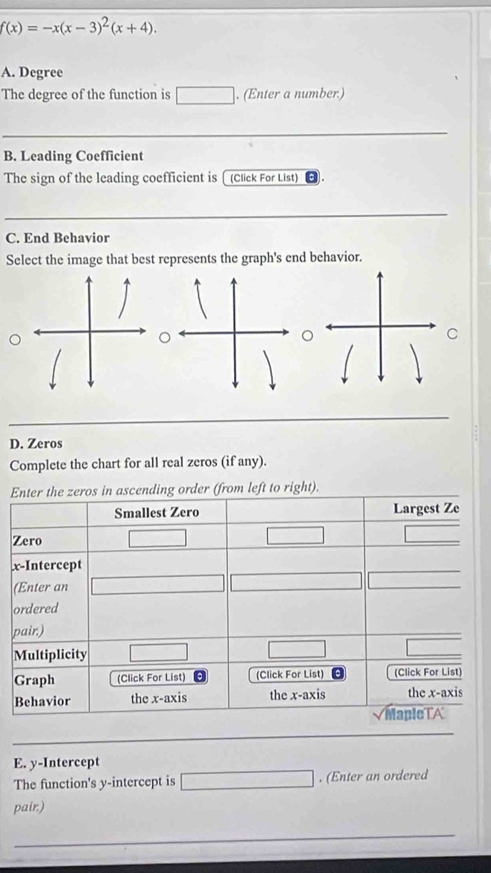 f(x)=-x(x-3)^2(x+4). 
A. Degree 
The degree of the function is . (Enter a number.) 
B. Leading Coefficient 
The sign of the leading coefficient is [ (Click For List) 
C. End Behavior 
Select the image that best represents the graph's end behavior. 
C 
D. Zeros 
Complete the chart for all real zeros (if any). 
right). 
E. y-Intercept 
The function's y-intercept is . (Enter an ordered 
pair.)