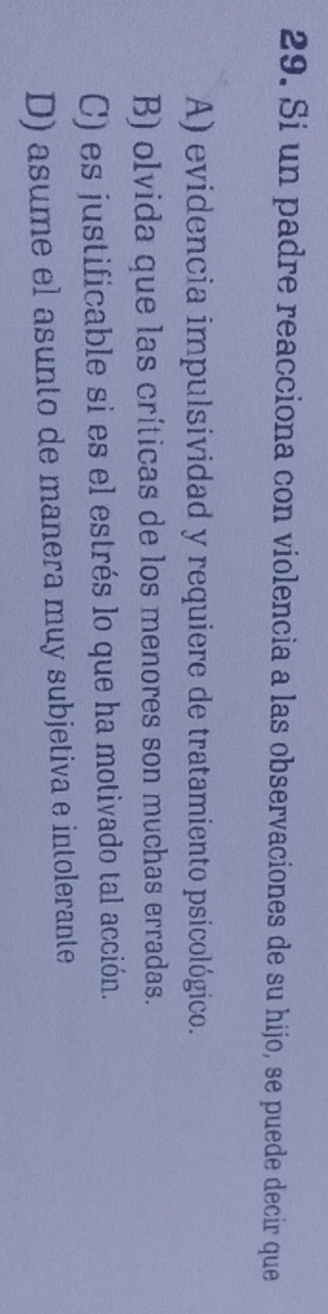 Si un padre reacciona con violencia a las observaciones de su hijo, se puede decir que
A) evidencia impulsividad y requiere de tratamiento psicológico.
B) olvida que las críticas de los menores son muchas erradas.
C) es justificable si es el estrés lo que ha motivado tal acción.
D) asume el asunto de manera muy subjetiva e intolerante