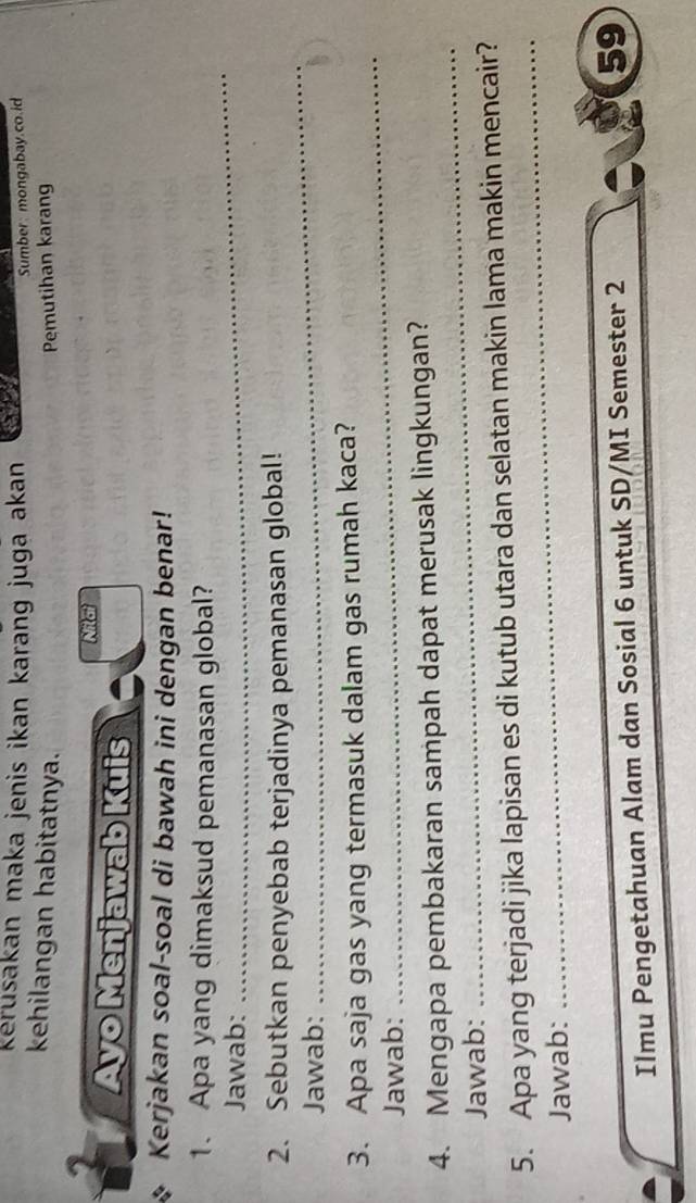 Kérusakan maka jenis ikan karang juga akan a 
Sumber: mongabay.co.id 
kehilangan habitatnya. Pemutihan karang 
2 
Nil at 
Ayo Menjawab Kuis 
Kerjakan soal-soal di bawah ini dengan benar! 
1. Apa yang dimaksud pemanasan global? 
Jawab: 
_ 
2. Sebutkan penyebab terjadinya pemanasan global! 
Jawab: 
_ 
3. Apa saja gas yang termasuk dalam gas rumah kaca? 
Jawab: 
_ 
_ 
4. Mengapa pembakaran sampah dapat merusak lingkungan? 
Jawab: 
5. Apa yang terjadi jika lapisan es di kutub utara dan selatan makin lama makin mencair? 
Jawab: 
_ 
Ilmu Pengetahuan Alam dan Sosial 6 untuk SD/MI Semester 2 
59