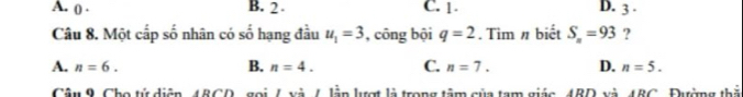 A. ( . B. 2 C. 1 D. 3.
Câu 8. Một cấp số nhân có số hạng đầu u_1=3 , công bội q=2. Tìm # biết S_n=93 ?
A. n=6. B. n=4. C. n=7. D. n=5. 
Câu 9. Cho tử diện, 48CD, gọi / và /. lần lượt là trong tâm của tạm giác, 4BD và 48C, Đường thả