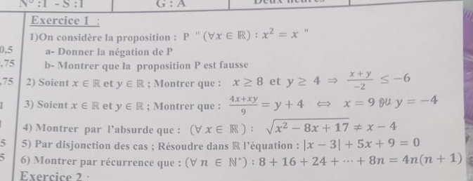 N°:1-S:1 G:A
Exercice 1 : 
1)On considère la proposition : P''(forall x∈ R):x^2=x "
0,5 a- Donner la négation de P.75 b- Montrer que la proposition P est fausse 
75 2) Soient x∈ R et y∈ R; Montrer que : x≥ 8 et y≥ 4Rightarrow  (x+y)/-2 ≤ -6
3) Soient x∈ R et y∈ R; Montrer que :  (4x+xy)/9 =y+4 Leftrightarrow x=9 HU y=-4
4) Montrer par l’absurde que : (forall x∈ R):sqrt(x^2-8x+17)!= x-4
5 5) Par disjonction des cas ; Résoudre dans ® l’équation : |x-3|+5x+9=0
6) Montrer par récurrence que : (forall n∈ N^*):8+16+24+·s +8n=4n(n+1)
Exercice 2