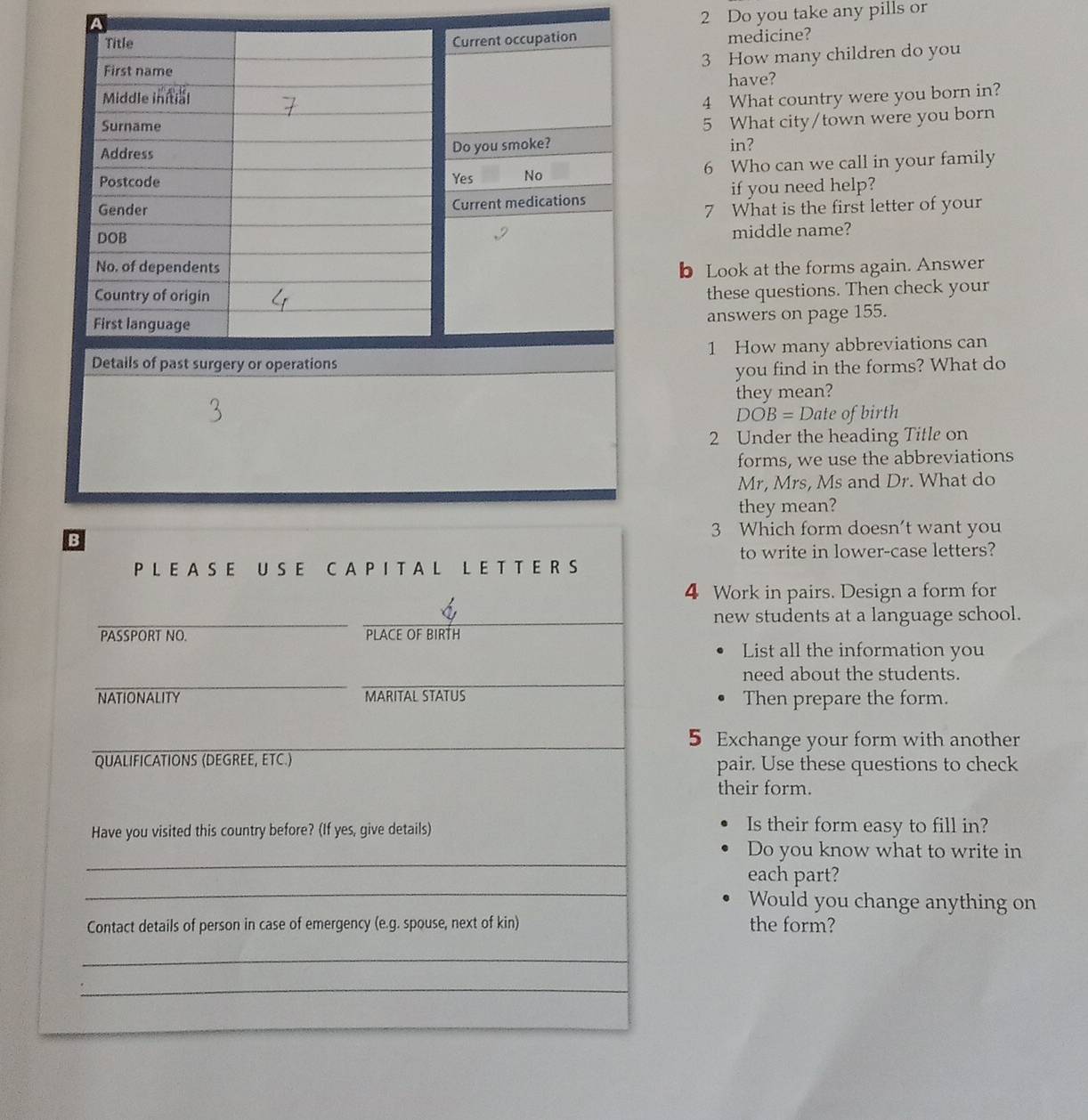 Do you take any pills or
Current occupation medicine?
3 How many children do you
have?
4 What country were you born in?
5 What city/town were you born
Do you smoke? in?
Yes No 6 Who can we call in your family
if you need help?
Current medications
7 What is the first letter of your
middle name?
b Look at the forms again. Answer
these questions. Then check your
answers on page 155.
1 How many abbreviations can
you find in the forms? What do
they mean?
DOB=D ate of birth
2 Under the heading Title on
forms, we use the abbreviations
Mr, Mrs, Ms and Dr. What do
they mean?
3 Which form doesn't want you
to write in lower-case letters?
4 Work in pairs. Design a form for
new students at a language school.
List all the information you
need about the students.
Then prepare the form.
5 Exchange your form with another
pair. Use these questions to check
their form.
Is their form easy to fill in?
Do you know what to write in
each part?
Would you change anything on
the form?