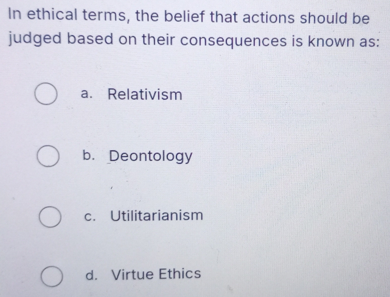 In ethical terms, the belief that actions should be
judged based on their consequences is known as:
a. Relativism
b. Deontology
c. Utilitarianism
d. Virtue Ethics