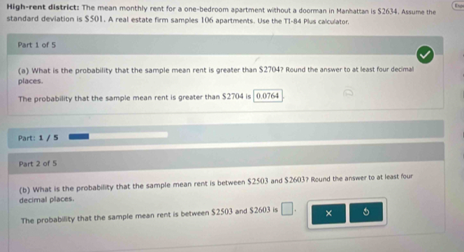 Esp 
High-rent district: The mean monthly rent for a one-bedroom apartment without a doorman in Manhattan is $2634. Assume the 
standard deviation is $501. A real estate firm samples 106 apartments. Use the TI-84 Plus calculator. 
Part 1 of 5 
(a) What is the probability that the sample mean rent is greater than $2704? Round the answer to at least four decimal 
places. 
The probability that the sample mean rent is greater than $2704 is 0.0764
Part: 1 / 5 
Part 2 of 5 
(b) What is the probability that the sample mean rent is between $2503 and $2603? Round the answer to at least four 
decimal places. 
The probability that the sample mean rent is between $2503 and $2603 is × 6