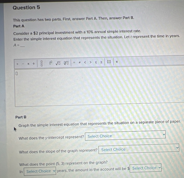 This question has two parts. First, answer Part A. Then, answer Part B. 
Part A 
Consider a $2 principal investment with a 10% annual simple interest rate. 
Enter the simple interest equation that represents the situation. Let t represent the time in years.
A= _ 
+ - ÷  □ /□   □^(□) sqrt(□ ) () π
n 
Part B 
Graph the simple interest equation that represents the situation on a separate piece of paper. 
What does the y-intercept represent? Select Choice 
What does the slope of the graph represent? Select Choice 
What does the point (5,3) represent on the graph? 
In Select Choice years, the amount in the account will be $ Select Choice