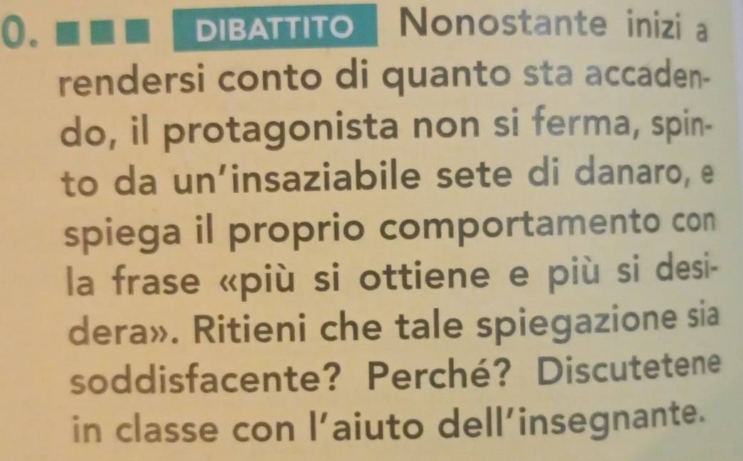 DIBATTITO Nonostante inizi a 
rendersi conto di quanto sta accaden- 
do, il protagonista non si ferma, spin- 
to da un’insaziabile sete di danaro, e 
spiega il proprio comportamento con 
la frase «più si ottiene e più si desi- 
dera». Ritieni che tale spiegazione sia 
soddisfacente? Perché? Discutetene 
in classe con l’aiuto dell’insegnante.