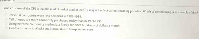 One criticism of the CPI is that the market basket used in the CPI may not reflect current spending priorities. Which of the following is an example of this?
Personal computers were less powerful in 1982-1984.
Cell phones are more commonly purchased today than in 1993-1995.
Using extreme couponing methods, a family can save hundreds of dollars a month.
Goods cost more in Alaska and Hawaii due to transportation costs.