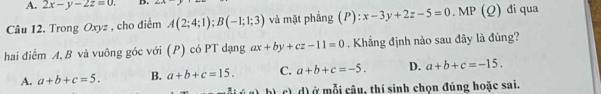 A. 2x-y-2z=0. D.
Câu 12. Trong Oxyz , cho điểm A(2;4;1); B(-1;1;3) và mặt phẳng (P): x-3y+2z-5=0. MP (Q) đi qua
hai điểm A, B và vuông góc với (P) có PT dạng ax+by+cz-11=0 Khẳng định nào sau đây là đúng?
A. a+b+c=5. B. a+b+c=15. C. a+b+c=-5. D. a+b+c=-15. 
:(10) b) c), d) ở mỗi câu, thí sinh chọn đúng hoặc sai.