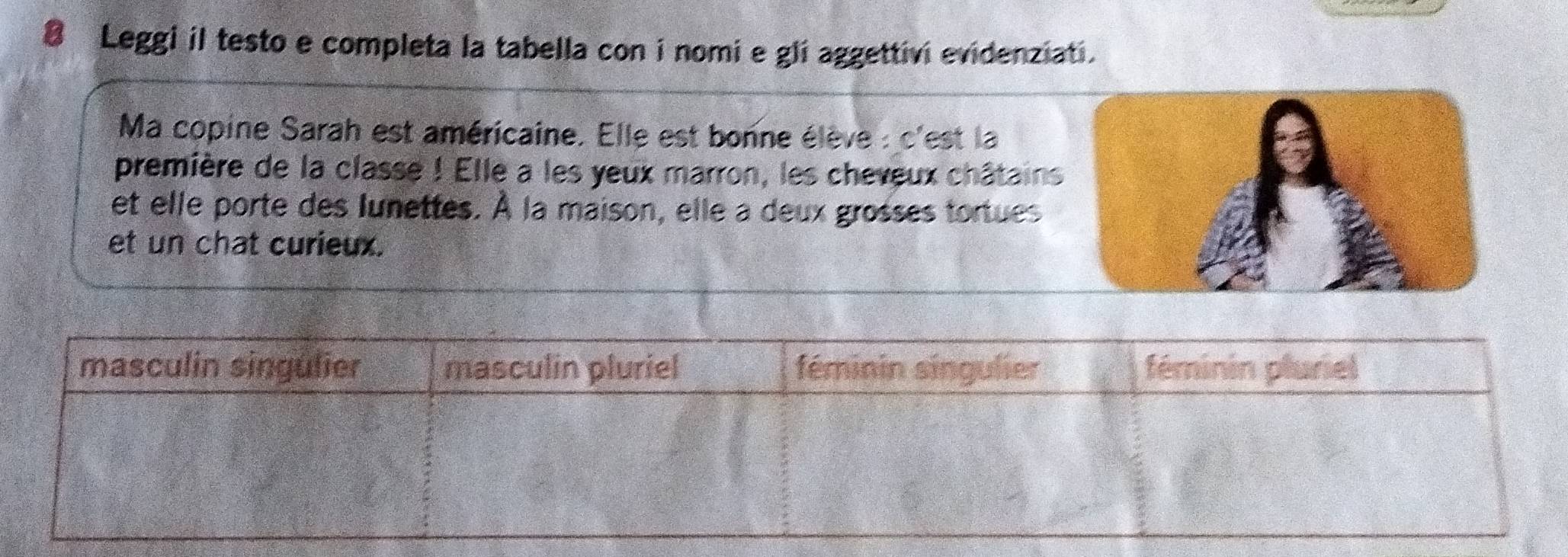 Leggi il testo e completa la tabella con i nomi e gli aggettivi evidenziati. 
Ma copine Sarah est américaine. Elle est bonne élève : c'est la 
première de la classe ! Elle a les yeux marron, les cheveux châtains 
et elle porte des lunettes. À la maison, elle a deux grosses tortues 
et un chat curieux.