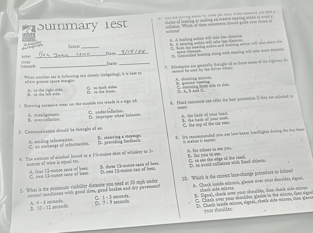 You are oriving about to mues pet hous wheh soudeiy you eave a
summary lest choice of braking or making an evasive steering action to svoid a
collision. Which of these statements should guide your choice of
actions?
RIVER
A. A braking action will take less distance.
B. A steering action will take less distance.
Score:_
C. Both the steering action and braking action will take about the
_Date:_
same distance.
ame:
D. Controlled braking along with steering will take more distance.
river
icense#: _State:
When another car is following too closely (tailgating), it is best to 7. Blindspots are generally thought of as those areas of the highway th
cannot be seen by the driver when
A. checking mirrors.
allow greater space margin:
A. to the right side. C. to both sides. B. ground viewing.
B. to the left side. D. to the front. C. scanning from side to side.
D. A, B and C.
!. Showing excessive wear on the outside tire treads is a sign of:
8. Head restraints can offer the best protection if they are adjusted to
meets
C. under-inflation.
A. misalignment. D. improper wheel balance.
A. the back of your head.
B. over-inflation.
C. the top of the car seat.
3. Communication should be thought of as: B. the back of your neck.
C. an exchange of information. D. providing feedback. 9. It's recommended you use low-beam headlights during the day beca
A. sending information. B. receiving a message.
it makes it easier:
4. The amount of alcohol found in a 1½-ounce shot of whiskey or 5- A. for others to see you.
ounces of wine is equal to: B. for you to see.
A. four 12-ounce cans of beer. B. three 12-ounce cans of beer. C. to see the edge of the road.
C. two 12-ounce cans of beer. D. one 12-ounce can of beer. D. to avoid collisions with fixed objects.
5. What is the minimum visibility distance you need at 50 mph under 10. Which is the correct lane-change procedure to follow?
normal conditions with good tires, good brakes and dry pavement? A. Check inside mirrors, glance over your shoulder, signal,
A. 4 - 6 seconds. C. 1 - 3 seconds. check side mirron
C. Check over your shoulder, glance in the mirror, then signa
B. 10 - 12 seconds. D. 7 - 9 seconds. B. Signal, check over your shoulder, then check side mirror.
D. Check inside mirror, signal, check side mirror, then glance
your shoulder.