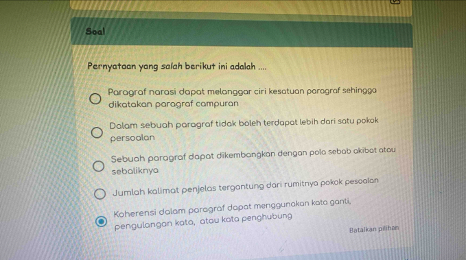 Soal
Pernyataan yang salah berikut ini adalah ....
Paragraf narasi dapat melanggar ciri kesatuan paragraf sehingga
dikatakan paragraf campuran
Dalam sebuah paragraf tidak boleh terdapat lebih dari satu pokok
persoalan
Sebuah paragraf dapat dikembangkan dengan pola sebab akibat atau
sebaliknya
Jumlah kalimat penjelas tergantung dari rumitnya pokok pesoalan
Koherensi dalam paragraf dapat menggunakan kata ganti,
pengulangan kata, atau kata penghubung
Batalkan pilihan