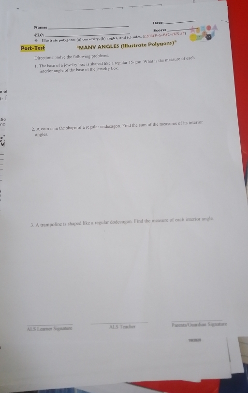 Date 
_ 
Name: 
_ 
Score 
_ 
CLC: 
φ Illustrate polygons: (a) convexity, (b) angles, and (c) sides. (LS33/P-G-PSC-JHS-38) 
Post-Test “MANY ANGLES (Illustrate Polygons)” 
Directions: Solve the following problems. 
1. The base of a jewelry box is shaped like a regular 15 -gon. What is the measure of each 
interior angle of the base of the jewelry box. 
e of 
1: [ 
:tio 
nC 
2. A coin is in the shape of a regular undecagon. Find the sum of the measures of its interior 
angles. 
3. A trampoline is shaped like a regular dodecagon. Find the measure of each interior angle 
_ 
ALS Learner SignatureParents/Guardian Signature 
102820