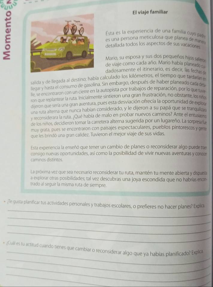 El viaje familiar
Esta es la experiencia de una familia cuyo pad
es una persona meticulosa que planea de mare
detallada todos los aspectos de sus vacaciones
Mario, su esposa y sus dos pequeños hijos salieron
de viaje como cada año. Mario había planeado c
dadosamente el itinerario, es decir, las fechas d
salida y de llegada al destino; había calculado los kilómetros, el tiempo que tardarían en
llegar y hasta el consumo de gasolina. Sin embargo, después de haber planeado cada deta
lle, se encontraron con un cierre en la autopista por trabajos de reparación, por lo que tuvie
ron que replantear la ruta. Inicialmente sintieron una gran frustración, no obstante, los niños
dijeron que sería una gran aventura, pues esta desviación ofrecía la oportunidad de explorar
una ruta alterna que nunca habían considerado, y le dijeron a su papá que se tranquilizara
y reconsiderara la ruta. ¿Qué había de malo en probar nuevos caminos? Ante el entusiasm
de los niños, decidieron tomar la carretera alterna sugerida por un lugareño. La sorpresa fue
muy grata, pues se encontraron con paisajes espectaculares, pueblos pintorescos y gente
que les brindó una gran calídez. Tuvieron el mejor viaje de sus vidas.
Esta experiencia la enseñó que tener un cambio de planes o reconsiderar algo puede traer
consigo nuevas oportunidades, así como la posibilidad de vivir nuevas aventuras y conece
caminos distintos.
La próxima vez que sea necesario reconsiderar tu ruta, mantén tu mente abierta y dispuesta
a explorar otras posibilidades; tal vez descubras una joya escondida que no habrías encon
trado al seguir la misma ruta de siempre.
_
* ¿Te gusta planificar tus actividades personales y trabajos escolares, o prefieres no hacer planes? Explica
_
_
_
_
_
* Cuál es tu actitud cuando tienes que cambiar o reconsiderar algo que ya habías planificado? Explica
_
_