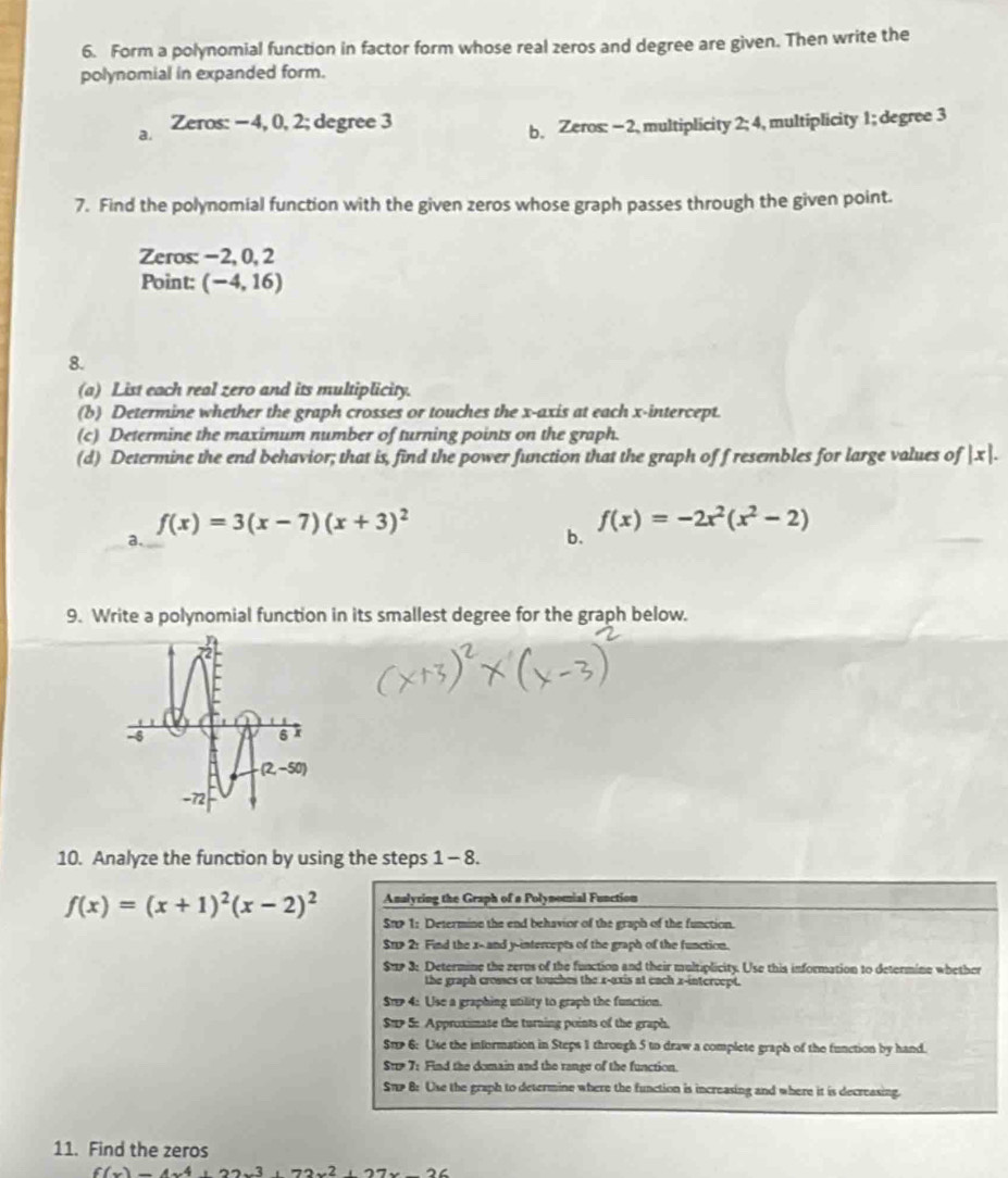 Form a polynomial function in factor form whose real zeros and degree are given. Then write the
polynomial in expanded form.
a. Zeros: −4, 0, 2; degree 3 b. Zeros: − 2, multiplicity 2:4 , multiplicity 1; degree 3
7. Find the polynomial function with the given zeros whose graph passes through the given point.
Zeros: −2, 0, 2
Point: (-4,16)
8.
(a) List each real zero and its multiplicity.
(b) Determine whether the graph crosses or touches the x-axis at each x-intercept.
(c) Determine the maximum number of turning points on the graph.
(d) Determine the end behavior; that is, find the power function that the graph of f resembles for large values of |x|.
f(x)=3(x-7)(x+3)^2
f(x)=-2x^2(x^2-2)
a.
b.
9. Write a polynomial function in its smallest degree for the graph below.
10. Analyze the function by using the steps 1 - 8.
f(x)=(x+1)^2(x-2)^2 Analyring the Graph of a Polynomial Function
St 1: Determine the end behavior of the graph of the function.
$r> 2: Find the x-and y-intercepts of the graph of the function.
$u 3: Determine the zerus of the function and their multiplicity. Use this information to determine whether
the graph crosses or touches the x-axis at each x-intercept.
St 4: Use a graphing utility to graph the function.
Sup 5: Approximate the turning points of the graph.
St 6: Use the information in Steps 1 through 5 to draw a complete graph of the function by hand.
St 7: Find the domain and the range of the function.
STp 8: Use the graph to determine where the function is increasing and where it is decreasing.
11. Find the zeros
6(_ )