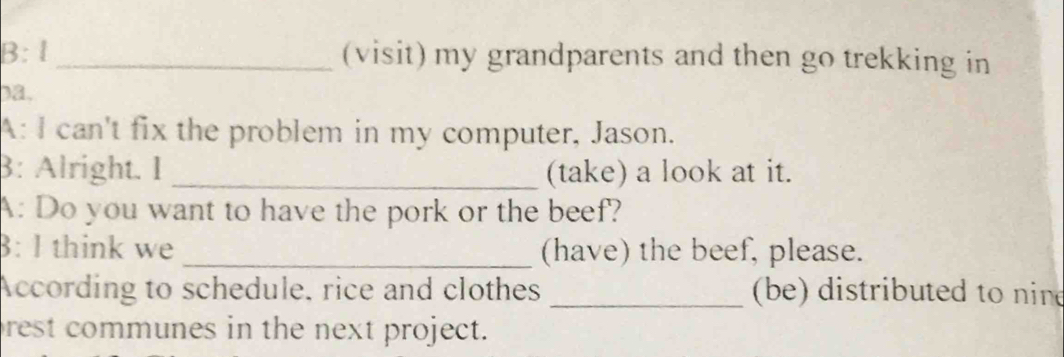 B:l _(visit) my grandparents and then go trekking in 
)a, 
A: I can't fix the problem in my computer, Jason. 
3: Alright. I _(take) a look at it. 
A: Do you want to have the pork or the beef? 
8: I think we _(have) the beef, please. 
According to schedule, rice and clothes _ (be) distributed to nine 
rest communes in the next project.