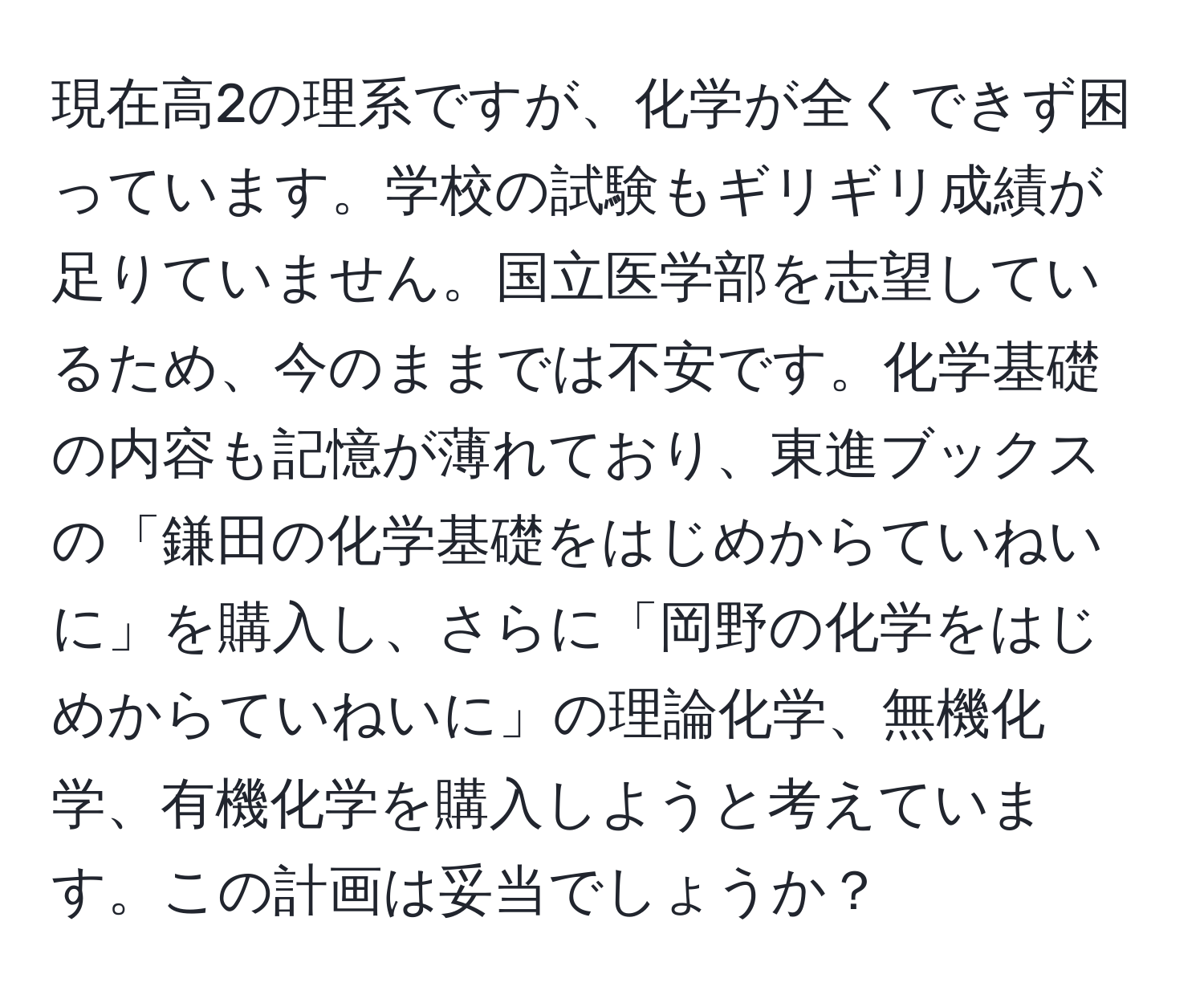 現在高2の理系ですが、化学が全くできず困っています。学校の試験もギリギリ成績が足りていません。国立医学部を志望しているため、今のままでは不安です。化学基礎の内容も記憶が薄れており、東進ブックスの「鎌田の化学基礎をはじめからていねいに」を購入し、さらに「岡野の化学をはじめからていねいに」の理論化学、無機化学、有機化学を購入しようと考えています。この計画は妥当でしょうか？