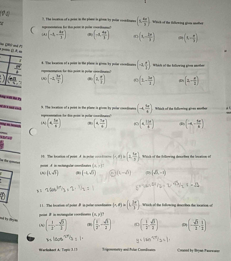 The location of a point in the plane is given by polar coordinates (5, 4π /3 ). Which of the following gives another
a
representation for this point in polar coordinates?
(A) (-5,- 4π /3 ) (B) (-5, 4π /3 ) (C) (5,- 2π /3 ) (D) (5,- π /3 )
des QRO and PS
e points Q. R, an
s 8. The location of a point in the plane is given by polar coordinates (-2, π /2 ) Which of the following gives another
 inr/b  representation for this point in polar coordinates?!) _ VS (A) (-2, 3π /2 ) (B) (2, π /2 ) (C) (2,- 3π /2 ) (D) (2,- π /2 )
long with the Py
d in a unit circh 9. The location of a point in the plane is given by polar coordinates (-4, 5π /6 ). Which of the following gives another st L
representation for this point in polar coordinates? /mr
(A) (4, 5π /6 ) (B) (4, 7π /6 ) (C) (4, 11π /6 ) (D) (-4,- 5π /6 )
sing an isoscel.
m:
) 2r a l
10. The location of point A in polar cocrdinates (r,θ ) is (2, 5π /3 ).. Which of the following describes the location of
se the symmet
point  in rectangular coordinates (x,y) ∵
s (A) (1,sqrt(3)) (B) (-1,sqrt(3)) (1,-sqrt(3)) (D) (sqrt(3),-1)
 sqrt(2)/2 )
I1. The location of point B in polar coordinates (r,θ ) is (1, 2π /3 ). Which of the following describes the location of
point B in rectangular coordinates (x,y) 2 
ted by Bryan
(A) (- 1/2 ,- sqrt(3)/2 ) (B) ( 1/2 ,- sqrt(3)/2 ) (C) (- 1/2 , sqrt(3)/2 ) (D) (- sqrt(3)/2 , 1/2 )
Worksheet A: Topic 3.13 Trigonometry and Polar Coordinates Created by Bryan Passwater