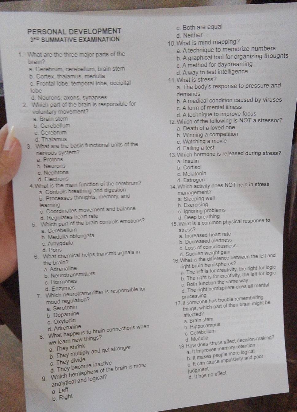 PERSONAL DEVELOPMENT c. Both are equal
3^(PD) SUMMATIVE EXAMINATION d. Neither
10.What is mind mapping?
1. What are the three major parts of the a. A technique to memorize numbers
brain? b. A graphical tool for organizing thoughts
a. Cerebrum, cerebellum, brain stem c. A method for daydreaming
b. Cortex, thalamus, medulla d. A way to test intelligence
c. Frontal lobe, temporal lobe, occipital 11. What is stress?
lobe a. The body's response to pressure and
demands
d. Neurons, axons, synapses
2. Which part of the brain is responsible for b. A medical condition caused by viruses
voluntary movement? c. A form of mental illness
a. Brain stem d. A technique to improve focus
b. Cerebellum 12.Which of the following is NOT a stressor?
c. Cerebrum a. Death of a loved one
d. Thalamus b. Winning a competition
3. What are the basic functional units of the c. Watching a movie
d. Failing a test
nervous system?
a. Protons 13. Which hormone is released during stress?
a. Insulin
b. Neurons b. Cortisol
c. Nephrons
c. Melatonin
d. Electrons d. Estrogen
4.What is the main function of the cerebrum?
a. Controls breathing and digestion 14.Which activity does NOT help in stress
b. Processes thoughts, memory, and management?
a. Sleeping well
learing b. Exercising
c. Coordinates movement and balance
d. Regulates heart rate c. Ignoring problems
d. Deep breathing
5. Which part of the brain controls emotions? 15. What is a common physical response to
a. Cerebellum stress?
b. Medulla oblongata
a. Increased heart rate
c. Amygdala
d. Pons b. Decreased alertness
6. What chemical helps transmit signals in c. Loss of consciousness
the brain? d. Sudden weight gain
a. Adrenaline 16. What is the difference between the left and
b. Neurotransmitters right brain hemispheres?
c. Hormones a. The left is for creativity, the right for logic
d. Enzymes b. The right is for creativity, the left for logic
7. Which neurotransmitter is responsible for c. Both function the same way
mood regulation? d. The right hemisphere does all mental
a. Serotonin processing
b. Dopamine 17. If someone has trouble remembering
things, which part of their brain might be
c. Oxytocin
d. Adrenaline affected?
8. What happens to brain connections when a. Brain stem
c. Cerebellum
we learn new things? b. Hippocampus
d. Medulla
a. They shrink
18. How does stress affect decision-making?
a. It improves memory retention
b. They multiply and get stronger
b. It makes people more logical
c. It can cause impulsivity and poor
c. They divide
d. They become inactive
judgment
9. Which hemisphere of the brain is more
analytical and logical?
d. It has no effect
a. Left
b. Right