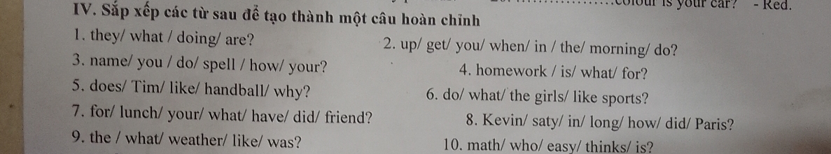 colour is your car? - Red. 
IV. Sắp xếp các từ sau để tạo thành một câu hoàn chỉnh 
1. they/ what / doing/ are? 2. up/ get/ you/ when/ in / the/ morning/ do? 
3. name/ you / do/ spell / how/ your? 4. homework / is/ what/ for? 
5. does/ Tim/ like/ handball/ why? 6. do/ what/ the girls/ like sports? 
7. for/ lunch/ your/ what/ have/ did/ friend? 8. Kevin/ saty/ in/ long/ how/ did/ Paris? 
9. the / what/ weather/ like/ was? 10. math/ who/ easy/ thinks/ is?