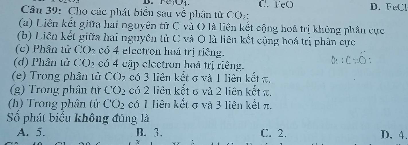 Fe3O4. C. FeO D. FeCl
Câu 39: Cho các phát biểu sau về phân tử CO_2 :
(a) Liên kết giữa hai nguyên tử C và O là liên kết cộng hoá trị không phân cực
(b) Liên kết giữa hai nguyên tử C và O là liên kết cộng hoá trị phân cực
(c) Phân tử CO_2 có 4 electron hoá trị riêng.
(d) Phân tử CO_2 có 4 cặp electron hoá trị riêng.
(e) Trong phân tử CO_2 có 3 liên kết σ và 1 liên kết π.
(g) Trong phân tử CO_2 có 2 liên kết σ và 2 liên kết π.
(h) Trong phân tử CO_2 có 1 liên kết σ và 3 liên kết π.
Số phát biểu không đúng là
A. 5. B. 3. C. 2. D. 4.