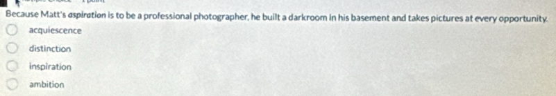 Because Matt's aspiration is to be a professional photographer, he built a darkroom in his basement and takes pictures at every opportunity.
acquiescence
distinction
inspiration
ambition