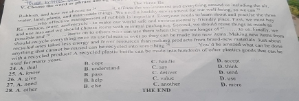 affects the envimemcat and everything arownd as including the a 
Rubbish, and how we choose to ? t l t whed he paruse a 
Rubbish, a paies, and man-made things. We nece a bealby cnvironnent for our well-neing, so we can 
and, praest ve management of nabbiah is imsporiant. Everyone needs to learn about and practise the three
Rs - recture reuse, and recvelle - to make our world safe and envsronmentally-friendly place. First, we must buy
ia y retales and we should choose items with minimal puckaging. Second, we should reuse things as mock as
iems on to others wao can use them when they are no longer of ...to us. Finally, we
Don ld recycle everything once its usefulness is over so they can be made imo new items. Making new items from
soould ranes takes less energy and fewer resources than making products from brand-new materials. Just abom
anyring that cannot be reused can be recyclled into something ?s _You'd be amazed what can be done
wiph a recycled product? A recycled plastic bostie can be made inso hundreds of other plastics goods that can be
B.cope C. han d le D. accept
24. A. deal used for many years.
B. pass C. deliver D. send D. think
26. A. give 25. A.know B.understand C. say
C. valué D.u s0
28. A. other 27 A. need B. else B. help THE END C. another D. more