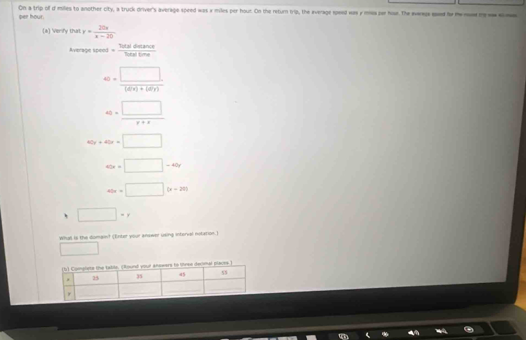 On a trip of d miles to another city, a truck driver's average speed was x miles per hour. On the return trip, the average speed was y mie per hour. The average med for te mm me waw eee
per hour.
(a) Verify that y= 20x/x-20 
Averagespeed= Totaldistan ce/Totaltime 
40= (□ .)/(d/x)+(d/y) 
40= □ /y+x 
40y+40x=□
40x=□ -40y
40x=□ (x-20)
5 □ =y
What is the domain? (Enter your answer using interval notation.)
□