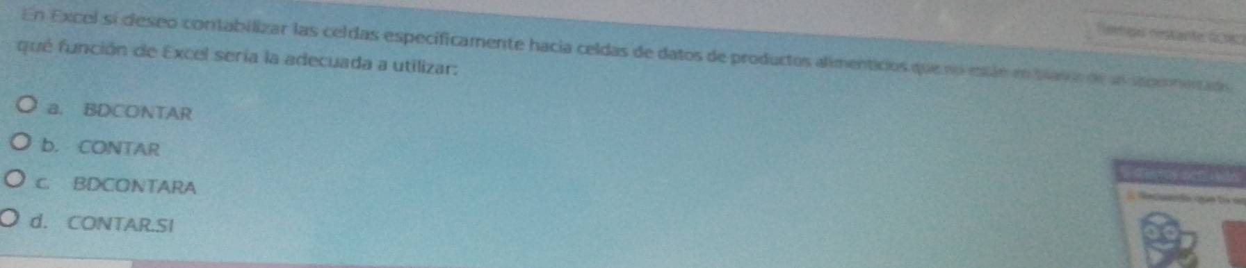 remço restante do s 
En Excel si deseo contabilizar las celdas especificamente hacia celdas de datos de productos alimenticios que no eán en blav a de ln seoo mentado
qué función de Excel sería la adecuada a utilizar:
a. BDCONTAR
b. CONTAR
c. BDCONTARA
T le cn d
d. CONTAR.SI