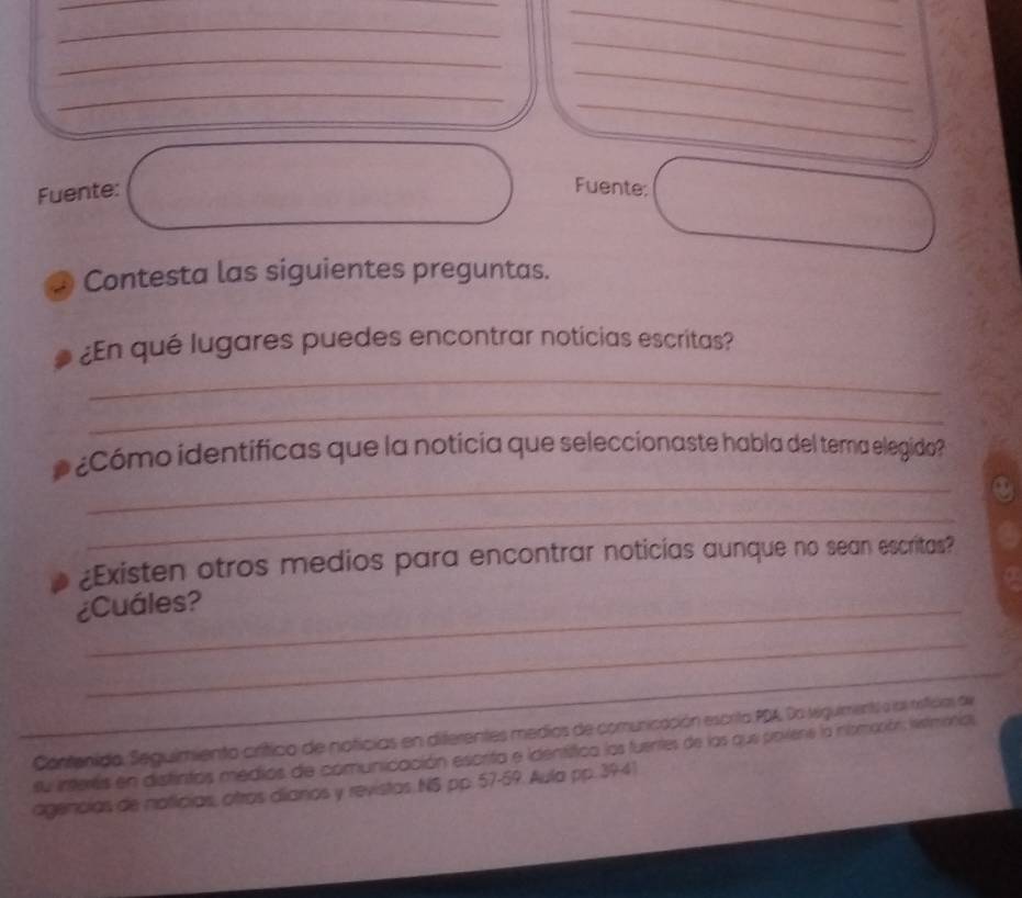 Fuente: Fuente: 
Contesta las siguientes preguntas. 
_ 
¿En qué lugares puedes encontrar noticias escritas? 
_ 
_ 
¿Cómo identificas que la noticia que seleccionaste habla del tema elegido? 
_ 
¿Existen otros medios para encontrar noticias aunque no sean escritas? 
¿Cuáles? 
_ 
_ 
Contenido. Seguimiento crítico de noticias en diferentes medios de comunicación escrita PDA. Da Migulmentl a los neficias de 
su interes en distintas medios de comunicación escrita e identífica los fuentes de las que povene la nsmoción: istmonia, 
agencias de naticias, otros dianos y revistas NS pp. 57-59. Aula pp. 3941