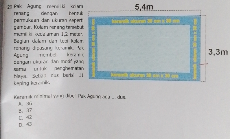 Pak Agung memiliki kolam
renang dengan bentuk
permukaan dan ukuran seperti
gambar. Kolam renang tersebut
memiliki kedalaman 1,2 meter.
Bagian dalam dan tepi kolam
renang dipasang keramik. Pak
Agung membeli keramik
dengan ukuran dan motif yang
sama untuk penghematan
biaya. Setiap dus berisi 11
keping keramik.
Keramik minimal yang dibeli Pak Agung ada ... dus.
A. 36
B. 37
C. 42
D. 43