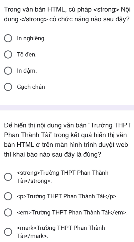 Trong văn bản HTML, cú pháp Nội
dung có chức năng nào sau đây?
In nghiêng.
Tô đen.
In đậm.
Gạch chân
Để hiển thị nội dung văn bản “Trường THPT
Phan Thành Tài' trong kết quả hiển thị văn
bản HTML ở trên màn hình trình duyệt web
thì khai báo nào sau đây là đúng?
Trường THPT Phan Thành
Tài.
Trường THPT Phan Thành Tài.
Trường THPT Phan Thành Tài .
Trường THPT Phan Thành
Tài.