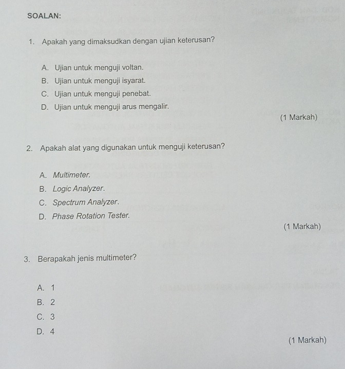 SOALAN:
1. Apakah yang dimaksudkan dengan ujian keterusan?
A. Ujian untuk menguji voltan.
B. Ujian untuk menguji isyarat.
C. Ujian untuk menguji penebat.
D. Ujian untuk menguji arus mengalir.
(1 Markah)
2. Apakah alat yang digunakan untuk menguji keterusan?
A. Multimeter.
B. Logic Analyzer.
C. Spectrum Analyzer.
D. Phase Rotation Tester.
(1 Markah)
3. Berapakah jenis multimeter?
A. 1
B. 2
C. 3
D. 4
(1 Markah)