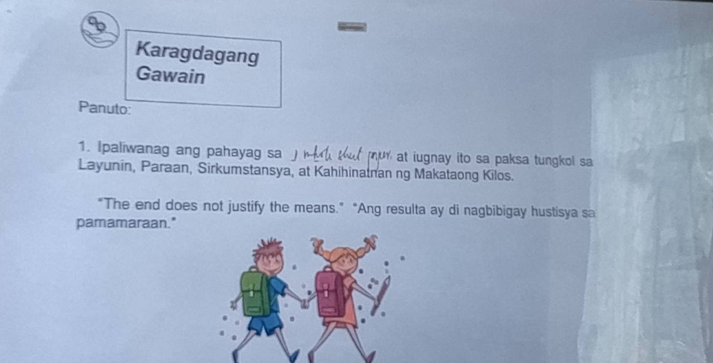 Karagdagang 
Gawain 
Panuto: 
1. Ipaliwanag ang pahayag sa j tut mur at iugnay ito sa paksa tungkol sa 
Layunin, Paraan, Sirkumstansya, at Kahihinatnan ng Makataong Kilos. 
“The end does not justify the means.” “Ang resulta ay di nagbibigay hustisya sa 
pamamaraan."